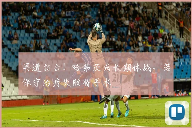 再遭打击！哈弗茨或长期休战，若保守治疗失败将手术